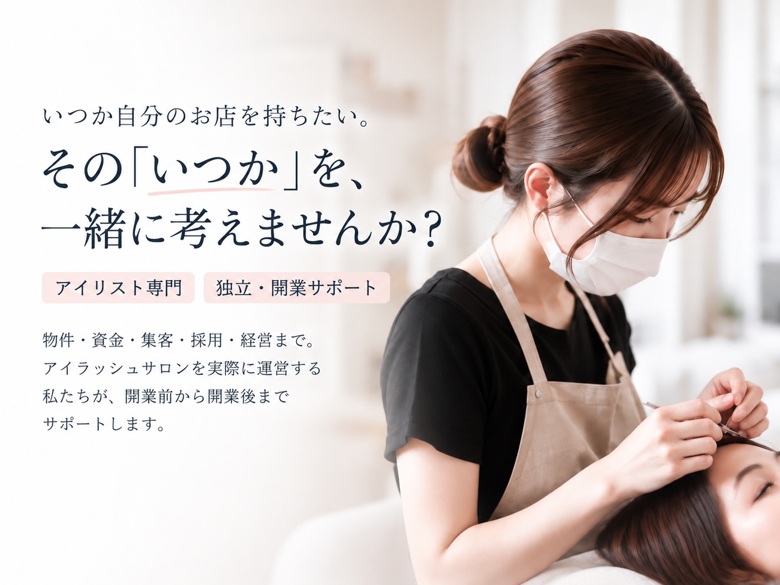 いつか自分のお店を持ちたい。その「いつか」を、一緒に考えませんか？ アイリスト専門 独立・開業サポート。物件・資金・集客・採用・経営まで。アイラッシュサロンを実際に運営する私たちが、開業前から開業後までサポートします。